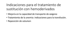 Indicaciones para el tratamiento de
sustitución con hemoderivados
• Mejoría en la capacidad de transporte de oxígeno
• Tratamiento de la anemia: indicaciones para la transfusión.
• Reposición de volumen
 