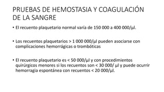 PRUEBAS DE HEMOSTASIA Y COAGULACIÓN
DE LA SANGRE
• El recuento plaquetario normal varía de 150 000 a 400 000/μl.
• Los recuentos plaquetarios > 1 000 000/μl pueden asociarse con
complicaciones hemorrágicas o trombóticas
• El recuento plaquetario es < 50 000/μl y con procedimientos
quirúrgicos menores si los recuentos son < 30 000/ μl y puede ocurrir
hemorragia espontánea con recuentos < 20 000/μl.
 