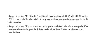 • La prueba de PT mide la función de los factores I, II, V, VII y X. El factor
VII es parte de la vía extrínseca y los factores restantes son parte de la
vía común
• La prueba de PT es más adecuada para la detección de la coagulación
anormal causada por deficiencia de vitamina K y tratamiento con
warfarina
 