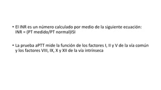 • El INR es un número calculado por medio de la siguiente ecuación:
INR = (PT medido/PT normal)ISI
• La prueba aPTT mide la función de los factores I, II y V de la vía común
y los factores VIII, IX, X y XII de la vía intrínseca
 