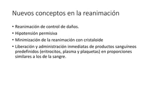 Nuevos conceptos en la reanimación
• Reanimación de control de daños.
• Hipotensión permisiva
• Minimización de la reanimación con cristaloide
• Liberación y administración inmediatas de productos sanguíneos
predefinidos (eritrocitos, plasma y plaquetas) en proporciones
similares a los de la sangre.
 