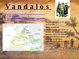 V a n d a l o s  Pueblo ubicado en el centro de Europa. Este pueblo se caracterizaba por tener un dotado de fuerte ejército y armada, esta era defensiva y de amedrentamiento, pero tenia un progresivo debilitamiento de su ejercito. Su política era la monarquía. 428-534 Vándalos Se apropian de la provincia romana de África, con Cartago como capital.   534 Fueron conquistados por Belisario, general del Imperio Romano de Oriente.     