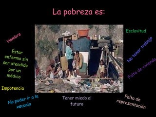 La pobreza es: Hambre Falta de vivienda Estar enfermo sin ser atendido por un médico No poder ir a la escuela No tener trabajo Tener miedo al futuro Impotencia Falta de representación Esclavitud