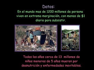 En el mundo mas de 1200 millones de persona viven en extrema marginación, con menos de $1 diario para subsistir. Todos los años cerca de 13 millones de niños menores de 5 años mueren por desnutrición y enfermedades inevitables. Datos:
