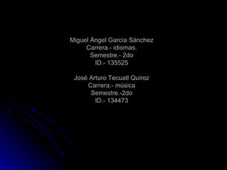 Miguel Ángel García Sánchez Carrera.- idiomas. Semestre.- 2do ID.- 135525 José Arturo Tecuatl Quiroz Carrera.- música Semestre.-2do ID.- 134473 