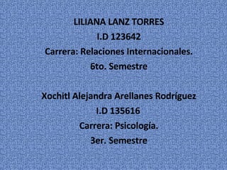 LILIANA LANZ TORRES I.D 123642 Carrera: Relaciones Internacionales. 6to. Semestre Xochitl Alejandra Arellanes Rodríguez I.D 135616 Carrera: Psicología. 3er. Semestre 