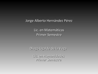 Jorge Alberto Hernández Pérez Lic. en Matemáticas Primer Semestre Diego Ugalde de la Vega  Lic. en Humanidades Primer Semestre 