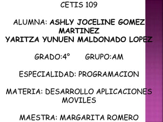 CETIS 109
ALUMNA: ASHLY JOCELINE GOMEZ
MARTINEZ
YARITZA YUNUEN MALDONADO LOPEZ
GRADO:4° GRUPO:AM
ESPECIALIDAD: PROGRAMACION
MATERIA: DESARROLLO APLICACIONES
MOVILES
MAESTRA: MARGARITA ROMERO
 