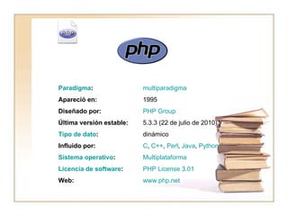 PHP   www.php.net Web: PHP  License  3.01 Licencia de software : Multiplataforma Sistema operativo : C ,  C++ ,  Perl ,  Java ,  Python Influido por: dinámico Tipo de dato : 5.3.3 (22 de julio de 2010) Última versión estable: PHP  Group Diseñado por: 1995 Apareció en: multiparadigma Paradigma :                                                
