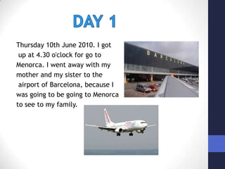 DAY 1Thursday 10th June 2010. I gotup at 4.30 o'clock for go to Menorca. I went away with my mother and my sister to theairport of Barcelona, because I was going to be going to Menorca to see to my family.