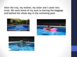 After the trip, my mother, my sister and I come very tired. We went home of my aunt to leaving the baggage and bathed the whole day in the swimming pool.