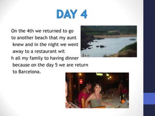 On the 4th we returned to go to another beach that my auntknew and in the night we wentaway to a restaurant with all my family to having dinnerbecause on the day 5 we are returnto Barcelona.    DAY 4
