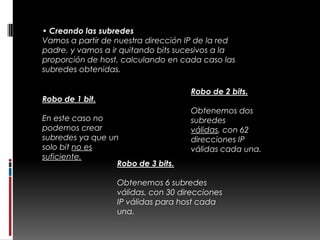 • Creando las subredes
Vamos a partir de nuestra dirección IP de la red
padre, y vamos a ir quitando bits sucesivos a la
proporción de host, calculando en cada caso las
subredes obtenidas.

                                    Robo de 2 bits.
Robo de 1 bit.
                                    Obtenemos dos
En este caso no                     subredes
podemos crear                       válidas, con 62
subredes ya que un                  direcciones IP
solo bit no es                      válidas cada una.
suficiente.
                  Robo de 3 bits.

                  Obtenemos 6 subredes
                  válidas, con 30 direcciones
                  IP válidas para host cada
                  una.
 