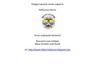 Colegio nacional nicolas esguerra

             Edificamos futuro




         Tema: evaluación bimestral

          Díaz parra Juan esteban
         Mora corredor Juan David

url: http://www.mdtecnologiazaz.blogspot.com
 