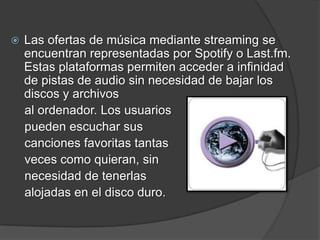    Las ofertas de música mediante streaming se
    encuentran representadas por Spotify o Last.fm.
    Estas plataformas permiten acceder a infinidad
    de pistas de audio sin necesidad de bajar los
    discos y archivos
    al ordenador. Los usuarios
    pueden escuchar sus
    canciones favoritas tantas
    veces como quieran, sin
    necesidad de tenerlas
    alojadas en el disco duro.
 