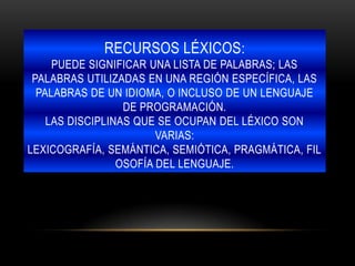 RECURSOS LÉXICOS:
PUEDE SIGNIFICAR UNA LISTA DE PALABRAS; LAS
PALABRAS UTILIZADAS EN UNA REGIÓN ESPECÍFICA, LAS
PALABRAS DE UN IDIOMA, O INCLUSO DE UN LENGUAJE
DE PROGRAMACIÓN.
LAS DISCIPLINAS QUE SE OCUPAN DEL LÉXICO SON
VARIAS:
LEXICOGRAFÍA, SEMÁNTICA, SEMIÓTICA, PRAGMÁTICA, FIL
OSOFÍA DEL LENGUAJE.
 