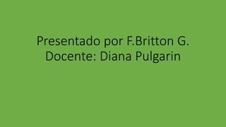 Presentado por F.Britton G.
Docente: Diana Pulgarin
 