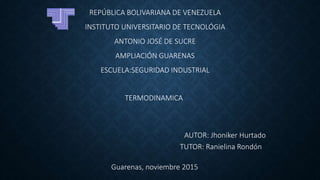 REPÚBLICA BOLIVARIANA DE VENEZUELA
INSTITUTO UNIVERSITARIO DE TECNOLÓGIA
ANTONIO JOSÉ DE SUCRE
AMPLIACIÓN GUARENAS
ESCUELA:SEGURIDAD INDUSTRIAL
AUTOR: Jhoniker Hurtado
TUTOR: Ranielina Rondón
Guarenas, noviembre 2015
TERMODINAMICA
 