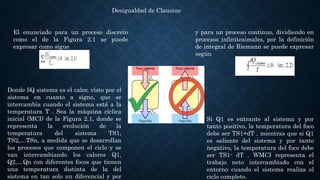 Desigualdad de Clausius
El enunciado para un proceso discreto
como el de la Figura 2.1 se puede
expresar como sigue
y para un proceso continuo, dividiendo en
procesos infinitesimales, por la definición
de integral de Riemann se puede expresar
según
Si Q1 es entrante al sistema y por
tanto positivo, la temperatura del foco
debe ser TS1+dT , mientras que si Q1
es saliente del sistema y por tanto
negativo, la temperatura del foco debe
ser TS1- dT . WMCI representa el
trabajo neto intercambiado con el
entorno cuando el sistema realiza el
ciclo completo.
Donde δQ sistema es el calor, visto por el
sistema en cuanto a signo, que se
intercambia cuando el sistema está a la
temperatura T . Sea la máquina cíclica
inicial (MCI) de la Figura 2.1, donde se
representa la evolución de la
temperatura del sistema TS1,
TS2,…TSn, a medida que se desarrollan
los procesos que componen el ciclo y se
van intercambiando los calores Q1,
Q2,…Qn con diferentes focos que tienen
una temperatura distinta de la del
sistema en tan solo un diferencial y por
 