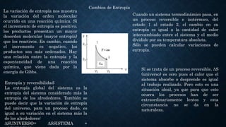 Cambios de Entropía
La variación de entropía nos muestra
la variación del orden molecular
ocurrido en una reacción química. Si
el incremento de entropía es positivo,
los productos presentan un mayor
desorden molecular (mayor entropía)
que los reactivos. En cambio, cuando
el incremento es negativo, los
productos son más ordenados. Hay
una relación entre la entropía y la
espontaneidad de una reacción
química, que viene dada por la
energía de Gibbs.
Cuando un sistema termodinámico pasa, en
un proceso reversible e isotérmico, del
estado 1 al estado 2, el cambio en su
entropía es igual a la cantidad de calor
intercambiado entre el sistema y el medio
dividido por su temperatura absoluta.
Sólo se pueden calcular variaciones de
entropía.
Si se trata de un proceso reversible, ΔS
(universo) es cero pues el calor que el
sistema absorbe o desprende es igual
al trabajo realizado. Pero esto es una
situación ideal, ya que para que esto
ocurra los procesos han de ser
extraordinariamente lentos y esta
circunstancia no se da en la
naturaleza.
Entropía y reversibilidad:
La entropía global del sistema es la
entropía del sistema considerado más la
entropía de los alrededores. También se
puede decir que la variación de entropía
del universo, para un proceso dado, es
igual a su variación en el sistema más la
de los alrededores:
ΔSUNIVERSO= ΔSSISTEMA +
 