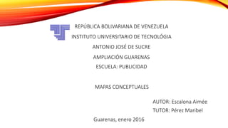 REPÚBLICA BOLIVARIANA DE VENEZUELA
INSTITUTO UNIVERSITARIO DE TECNOLÓGIA
ANTONIO JOSÉ DE SUCRE
AMPLIACIÓN GUARENAS
ESCUELA: PUBLICIDAD
AUTOR: Escalona Aimée
TUTOR: Pérez Maribel
Guarenas, enero 2016
MAPAS CONCEPTUALES
 