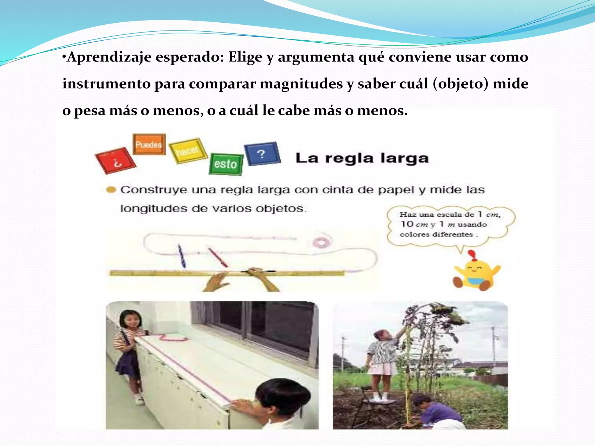•Aprendizaje esperado: Elige y argumenta qué conviene usar como
instrumento para comparar magnitudes y saber cuál (objeto) mide
o pesa más o menos, o a cuál le cabe más o menos.
