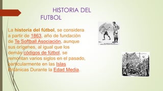 HISTORIA DEL
FUTBOL
La historia del fútbol, se considera
a partir de 1863, año de fundación
de Te Softball Asociación, aunque
sus orígenes, al igual que los
demás códigos de fútbol, se
remontan varios siglos en el pasado,
particularmente en las Islas
Británicas Durante la Edad Media.
 