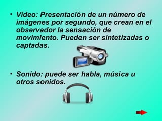 Vídeo: Presentación de un número de imágenes por segundo, que crean en el observador la sensación de movimiento. Pueden ser sintetizadas o captadas.  Sonido: puede ser habla, música u otros sonidos.   