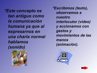 *Este concepto es tan antiguo como la comunicación humana ya que al expresarnos en una charla normal hablamos (sonido) *Escribimos (texto), observamos a nuestro interlocutor (video) y accionamos con gestos y movimientos de las manos (animación).   