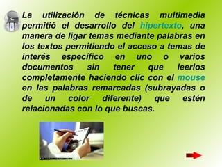 La utilización de técnicas multimedia permitió el desarrollo del  hipertexto , una manera de ligar temas mediante palabras en los textos permitiendo el acceso a temas de interés específico en uno o varios documentos sin tener que leerlos completamente haciendo clic con el  mouse  en las palabras remarcadas (subrayadas o de un color diferente) que estén relacionadas con lo que buscas.   