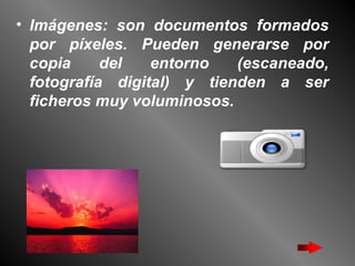 Imágenes: son documentos formados por píxeles. Pueden generarse por copia del entorno (escaneado, fotografía digital) y tienden a ser ficheros muy voluminosos.   