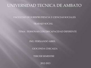 UNIVERSIDAD TECNICA DE AMBATO

  FACULTAD DE JURISPRUDENCIA Y CIENCIAS SOCIALES

                TRABAJO SOCIAL


     TEMA: PERSONAS CON DISCAPACIDAD DIFERENTE



             ING: FERNANDO ABRIL


               GIOCONDA CHICAIZA


                TERCER SEMESTRE


                     2012-2013
 