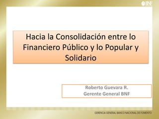 Hacia la Consolidación entre lo
Financiero Público y lo Popular y
Solidario
Roberto Guevara R.
Gerente General BNF
 