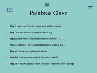 Palabras Clave Blog:  la página en si. También se suele llamar weblog o bitácora. Post:  Cada uno de los artículos publicados en el blog.  Tag:  Etiqueta o marca. Son palabras sueltas que definen un POST. Archivo:  Historial de POST-s clasificados por fecha, categoría, tags … Blogroll:  Enlaces a los blogs favoritos del autor. Permalink:  Enlace(dirección web) que da acceso a un POST. Feed, RSS, ATOM:  Siglas que indican “Newsfeed”, otra manera de leer los Blogs. 