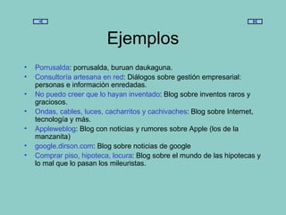 Ejemplos Porrusalda : porrusalda, buruan daukaguna. Consultoría artesana en red : Diálogos sobre gestión empresarial: personas e información enredadas. No puedo creer que lo hayan inventado : Blog sobre inventos raros y graciosos. Ondas, cables, luces, cacharritos y cachivaches : Blog sobre Internet, tecnología y más. Appleweblog : Blog con noticias y rumores sobre Apple (los de la manzanita) google . dirson . com : Blog sobre noticias de google Comprar piso, hipoteca, locura : Blog sobre el mundo de las hipotecas y lo mal que lo pasan los mileuristas. 
