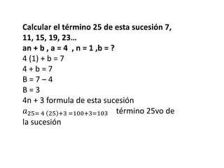 Calcular el término 25 de esta sucesión 7,
11, 15, 19, 23…
an + b , a = 4 , n = 1 ,b = ?
4 (1) + b = 7
4 + b = 7
B = 7 – 4
B = 3
4n + 3 formula de esta sucesión
𝑎25= 4 25 +3 =100+3=103 término 25vo de
la sucesión
 