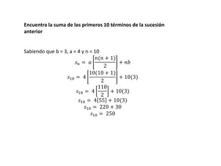 Encuentra la suma de los primeros 10 términos de la sucesión
anterior
Sabiendo que b = 3, a = 4 y n = 10
𝑠 𝑛 = 𝑎
𝑛(𝑛 + 1)
2
+ 𝑛𝑏
𝑠10 = 4
10(10 + 1)
2
+ 10(3)
𝑠10 = 4
110
2
+ 10(3)
𝑠10 = 4 55 + 10(3)
𝑠10 = 220 + 30
𝑠10 = 250
 