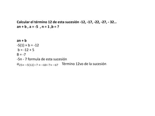 Calcular el término 12 de esta sucesión -12, -17, -22, -27, - 32…
an + b , a = -5 , n = 1 ,b = ?
an + b
-5(1) + b = -12
b = -12 + 5
B = -7
-5n - 7 formula de esta sucesión
𝑎25= −5 12 −7 = −60−7= −67 Término 12vo de la sucesión
 