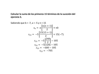 Calcular la suma de los primeros 15 términos de la sucesión del
ejercicio 3.
Sabiendo que b = -7, a = -5 y n = 15
𝑠 𝑛 = 𝑎
𝑛(𝑛 + 1)
2
+ 𝑛𝑏
𝑠15 = −5
15 15 + 1
2
+ 15(−7)
𝑠15 = −5
240
2
− 105
𝑠15 = −5 120 − 105
𝑠15 = −600 − 105
𝑠15 = −705
 