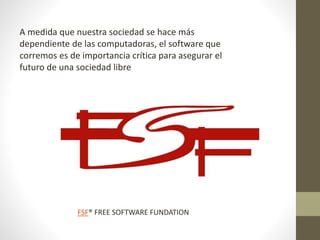 A medida que nuestra sociedad se hace más
dependiente de las computadoras, el software que
corremos es de importancia crítica para asegurar el
futuro de una sociedad libre
FSF® FREE SOFTWARE FUNDATION
 