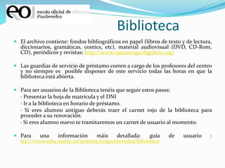 Biblioteca
 El archivo contiene: fondos bibliográficos en papel (libros de texto y de lectura,
diccionarios, gramáticas, comics, etc), material audiovisual (DVD, CD-Rom,
CD), periódicos y revistas: http://www.opacmeiga.rbgalicia.org/
 Las guardias de servicio de préstamo corren a cargo de los profesores del centro
y no siempre es posible disponer de este servicio todas las horas en que la
biblioteca está abierta.
 Para ser usuarios de la Biblioteca tenéis que seguir estos pasos:
· Presentar la hoja de matrícula y el DNI
· Ir a la biblioteca en horario de préstamo.
· Si eres alumno antiguo deberás traer el carnet rojo de la biblioteca para
proceder a su renovación.
· Si eres alumno nuevo te tramitaremos un carnet de usuario al momento.
 Para una información máis detallada: guía de usuario :
ttp://www.edu.xunta.es/centros/eoipontevedra/bibioteca
 