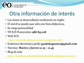 Otra información de interés
 Las clases se desarrollarán totalmente en inglés.
 El móvil se puede usar sólo con fines didácticos.
 Se ruega puntualidad.
 Tlf EOI Pontevedra: 986 833 018
 Web EOI:
http://www.edu.xunta.es/centros/eoipontevedra
 Enderezo electrónico profe: paulokagomez@gmail.com
 Tutorías: Martes y Jueves 12.15 – 12.45
 Blog de aula
http://havefunwithenglishintermediate.blogspot.com.es/
 