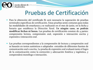Pruebas de Certificación
 Para la obtención del certificado B1 será necesaria la superación de pruebas
terminales específicas de certificación. Estas pruebas serán comunes para todas
las modalidades de enseñanza y se realizarán en el mes de junio, en la fecha y
horario que establezca la Dirección Xeral. En ningún caso, se podrán
modificar fechas ni horas. Las pruebas de certificación constan de 4 partes:
comprensión lectora, comprensión oral, expresión e interacción escrita y
expresión e interacción oral.
 Las pruebas correspondientes a la comprensión de lectura y comprensión oral
se basarán en textos auténticos o adaptados extraídos de diferentes fuentes de
comunicación oral o escrita. La prueba de expresión oral evaluará tanto el logro
de la comunicación como la corrección y adecuación fonética y ingüística, y
comprenderá monólogo e interacción.
 