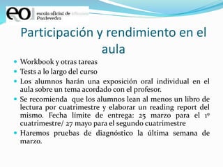 Participación y rendimiento en el
aula
 Workbook y otras tareas
 Tests a lo largo del curso
 Los alumnos harán una exposición oral individual en el
aula sobre un tema acordado con el profesor.
 Se recomienda que los alumnos lean al menos un libro de
lectura por cuatrimestre y elaborar un reading report del
mismo. Fecha límite de entrega: 25 marzo para el 1º
cuatrimestre/ 27 mayo para el segundo cuatrimestre
 Haremos pruebas de diagnóstico la última semana de
marzo.
 