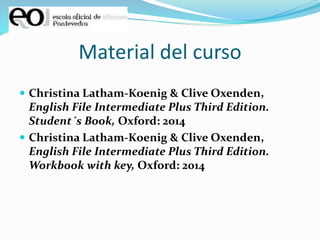 Material del curso
 Christina Latham-Koenig & Clive Oxenden,
English File Intermediate Plus Third Edition.
Student´s Book, Oxford: 2014
 Christina Latham-Koenig & Clive Oxenden,
English File Intermediate Plus Third Edition.
Workbook with key, Oxford: 2014
 