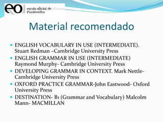 Material recomendado
 ENGLISH VOCABULARY IN USE (INTERMEDIATE).
Stuart Redman –Cambridge University Press
 ENGLISH GRAMMAR IN USE (INTERMEDIATE)
Raymond Murphy- Cambridge University Press
 DEVELOPING GRAMMAR IN CONTEXT. Mark Nettle-
Cambridge University Press
 OXFORD PRACTICE GRAMMAR-John Eastwood- Oxford
University Press
 DESTINATION- B1 (Grammar and Vocabulary) Malcolm
Mann- MACMILLAN
 