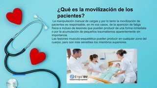 ¿Qué es la movilización de los
pacientes?
La manipulación manual de cargas y por lo tanto la movilización de
pacientes es responsable, en mi vos casos, de la aparición de fatiga
física e incluso de lesiones que pueden producir de una forma inmediata
o por la acumulación de pequeños traumatismos aparentemente sin
importancia.
Las lesiones musculo-esquelética pueden producir en cualquier zona del
cuerpo, pero son más sensibles los miembros superiores.
 