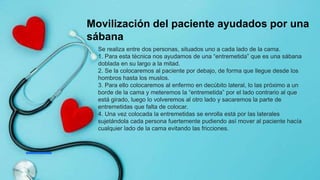 Movilización del paciente ayudados por una
sábana
Se realiza entre dos personas, situados uno a cada lado de la cama.
1. Para esta técnica nos ayudamos de una “entremetida” que es una sábana
doblada en su largo a la mitad.
2. Se la colocaremos al paciente por debajo, de forma que llegue desde los
hombros hasta los muslos.
3. Para ello colocaremos al enfermo en decúbito lateral, lo las próximo a un
borde de la cama y meteremos la “entremetida” por el lado contrario al que
está girado, luego lo volveremos al otro lado y sacaremos la parte de
entremetidas que falta de colocar.
4. Una vez colocada la entremetidas se enrolla está por las laterales
sujetándola cada persona fuertemente pudiendo así mover al paciente hacía
cualquier lado de la cama evitando las fricciones.
 