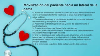 Movilización del paciente hacía un lateral de la
cama
El auxiliar de enfermería o velador se coloca en el lado de la cama hacía el
cual va a trasladar al enfermo y colocará el brazo más próximo paciente
sobre su tórax:
1. Frenaremos la cama y la colocaremos en posición horizontal, retirando
las almohadas y destapando al paciente.
2. Pasaremos un brazo bajo la cabeza y cuello del paciente hasta el
hombro las lejano
3. Colocar el otro brazo por debajo de la zona lumbar
4. Una vez sujeto con ambos brazos, tiraremos suave y simultáneamente
del paciente hacía la posición deseada.
5. Una vez desplazada esa parte del cuerpo, situaremos uno de nuestro
brazos bajo los glúteos y el otro bajo el tercio inferior de los mismos,
procediendo a desplazar la otra parte del cuerpo del paciente hacía la
posición deseada
6. Si el enfermo es corpulento debe realizarse entre dos personas
 
