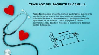Traslado del paciente en camilla. Siempre que tengamos que mover la
camilla, hemos de tener en cuenta los siguientes aspectos: Nos
colocamos detrás de la cabeza del enfermo y empujamos la camilla
agarrándola por los asideros. Cuando empujemos la camilla,
caminaremos hacia delante de modo que el paciente vaya de cara al
sentido de la marcha.
TRASLADO DEL PACIENTE EN CAMILLA.
 